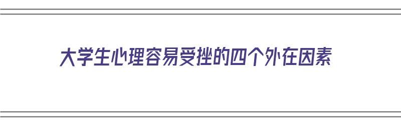 大学生心理容易受挫的四个外在因素（大学生心理容易受挫的四个外在因素是）