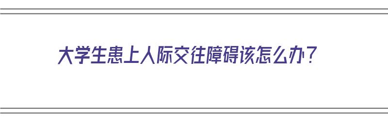 大学生患上人际交往障碍该怎么办？（大学生患上人际交往障碍该怎么办呢）