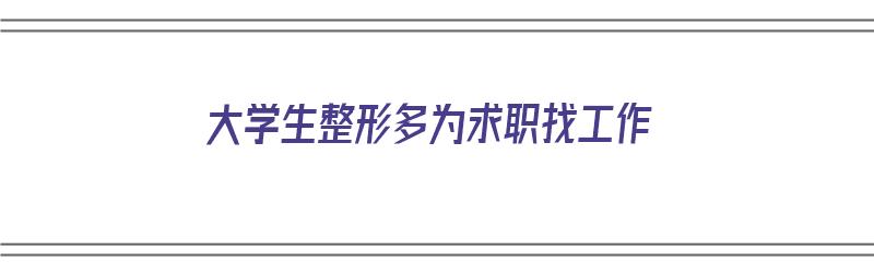 大学生整形多为求职找工作（大学生整形多为求职找工作可以吗）