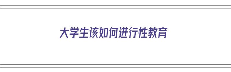 大学生该如何进行性教育（大学生该如何进行性教育论文）