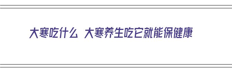 大寒吃什么 大寒养生吃它就能保健康（大寒吃什么养生窍门）