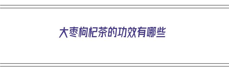 大枣枸杞茶的功效有哪些（大枣枸杞茶的功效有哪些呢）