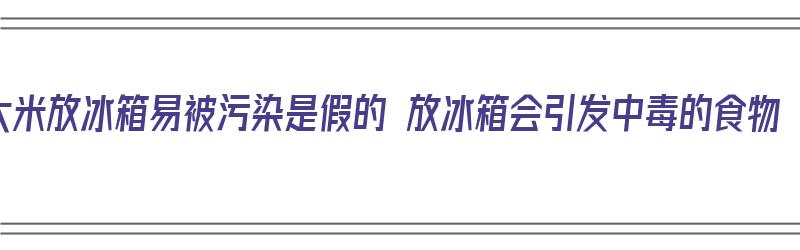 大米放冰箱易被污染是假的 放冰箱会引发中毒的食物（大米放冰箱致癌谣言）