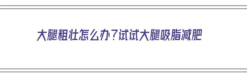 大腿粗壮怎么办？试试大腿吸脂减肥（大腿粗吸脂有什么危害）