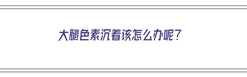 大腿色素沉着该怎么办呢？（大腿色素沉着该怎么办呢图片）