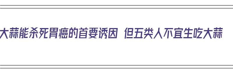 大蒜能杀死胃癌的首要诱因 但五类人不宜生吃大蒜（大蒜能抑制胃癌吗）