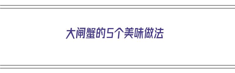 大闸蟹的5个美味做法（大闸蟹的5个美味做法视频）