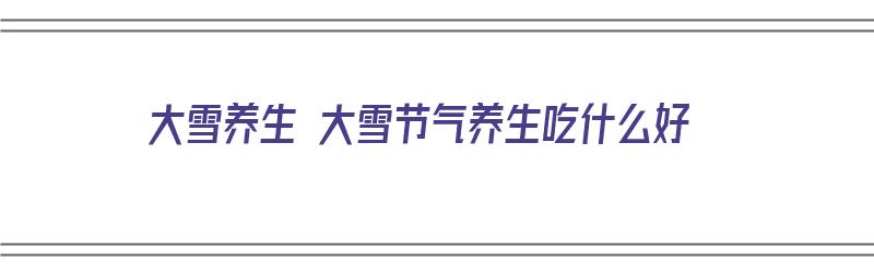 大雪养生 大雪节气养生吃什么好（大雪节气吃啥养生）