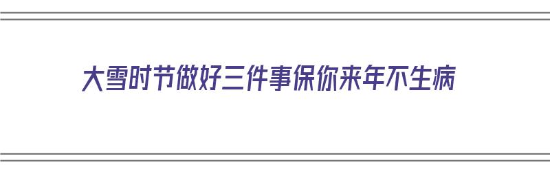 大雪时节做好三件事保你来年不生病（大雪节气做什么事情呢?）