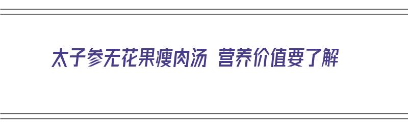 太子参无花果瘦肉汤 营养价值要了解（太子参无花果瘦肉汤功效）