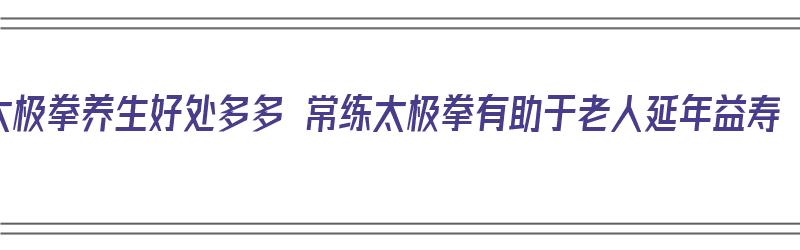 太极拳养生好处多多 常练太极拳有助于老人延年益寿（太极拳对养生的作用）