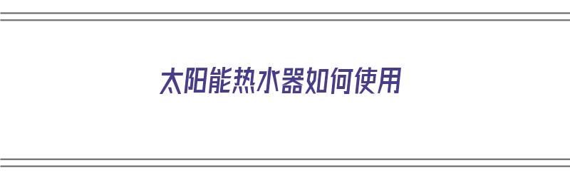 太阳能热水器如何使用（小区自带的太阳能热水器如何使用）