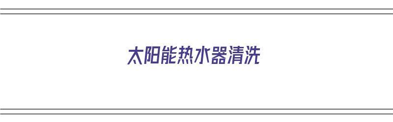 太阳能热水器清洗（太阳能热水器清洗教程）