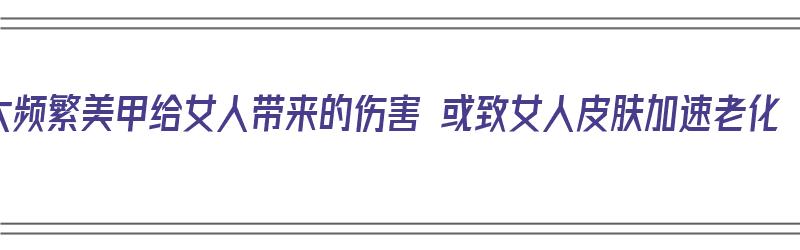 太频繁美甲给女人带来的伤害 或致女人皮肤加速老化（经常美甲的危害性）