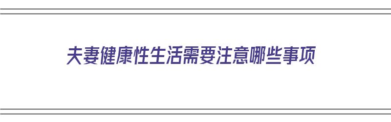 夫妻健康性生活需要注意哪些事项（夫妻健康性生活需要注意哪些事项呢）