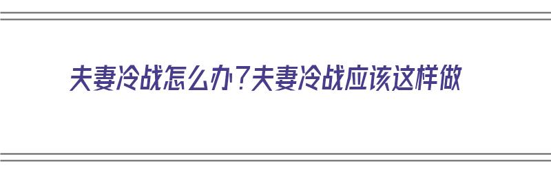 夫妻冷战怎么办？夫妻冷战应该这样做（夫妻冷战的解决办法）