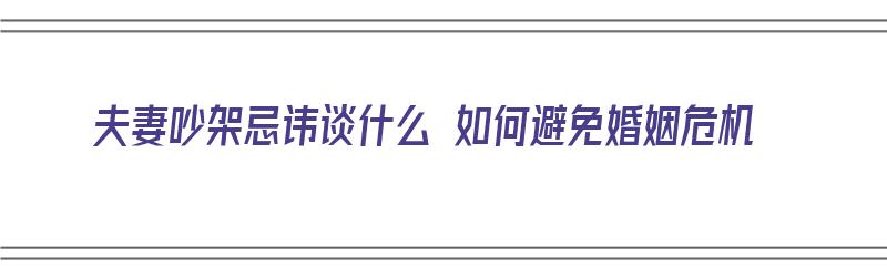 夫妻吵架忌讳谈什么 如何避免婚姻危机（夫妻吵架忌讳谈什么 如何避免婚姻危机呢）