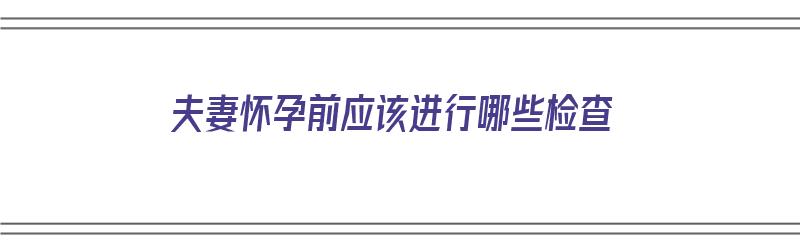 夫妻怀孕前应该进行哪些检查（夫妻怀孕前应该进行哪些检查项目）