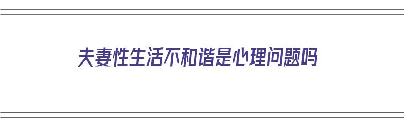 夫妻性生活不和谐是心理问题吗（夫妻性生活不和谐是心理问题吗知乎）