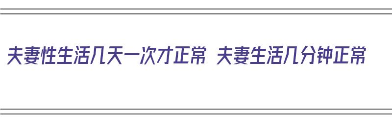 夫妻性生活几天一次才正常 夫妻生活几分钟正常（夫妻生活一般多少天一次才算正常）