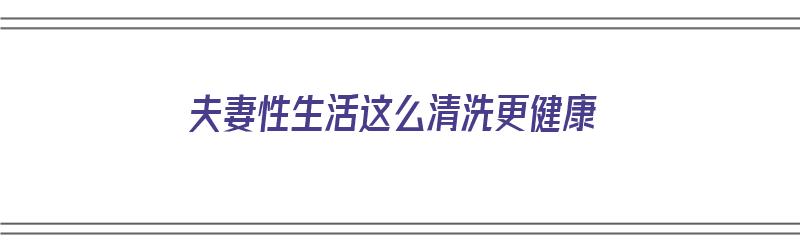 夫妻性生活这么清洗更健康