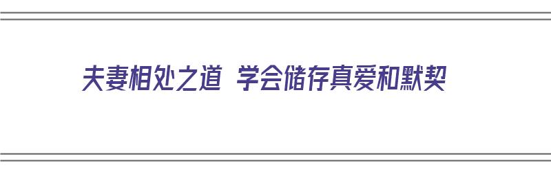 夫妻相处之道 学会储存真爱和默契（夫妻相处之道 学会储存真爱和默契的句子）