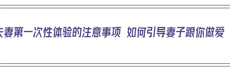 夫妻第一次性体验的注意事项 如何引导妻子跟你做爱