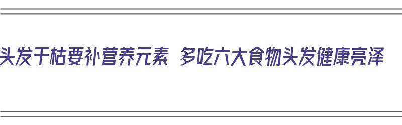 头发干枯要补营养元素 多吃六大食物头发健康亮泽（头发干枯补什么营养）