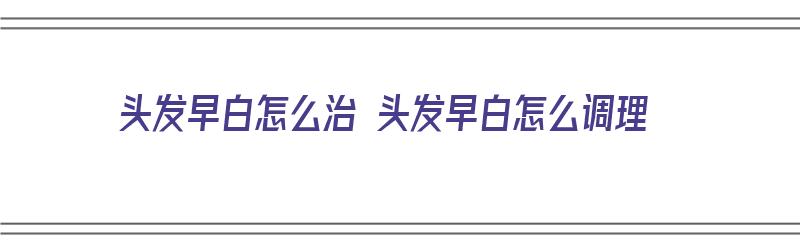 头发早白怎么治 头发早白怎么调理（头发早白的治疗方法）