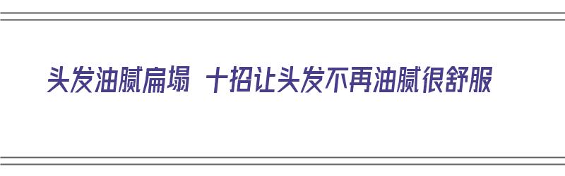 头发油腻扁塌 十招让头发不再油腻很舒服（头发太油怎么办?怎样使头发不油腻?）