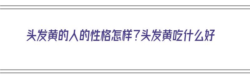 头发黄的人的性格怎样？头发黄吃什么好（头发偏黄的人）