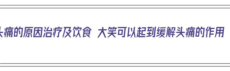 头痛的原因治疗及饮食 大笑可以起到缓解头痛的作用（大笑头疼是怎么回事）