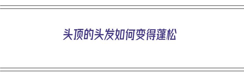 头顶的头发如何变得蓬松（头顶的头发如何变得蓬松一点）