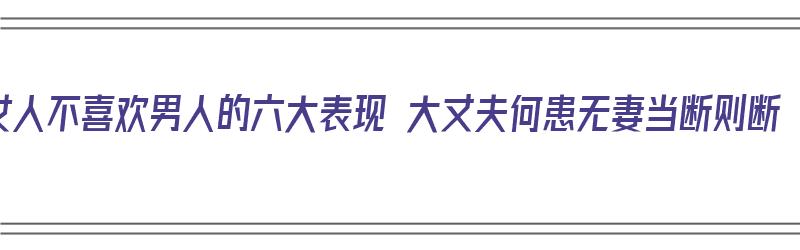 女人不喜欢男人的六大表现 大丈夫何患无妻当断则断（女人不喜欢男人的十大特征）