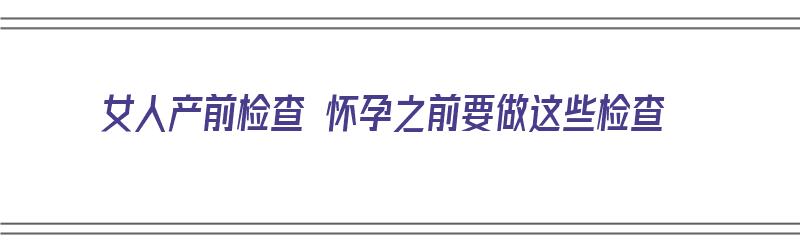 女人产前检查 怀孕之前要做这些检查（女人产前检查 怀孕之前要做这些检查吗）