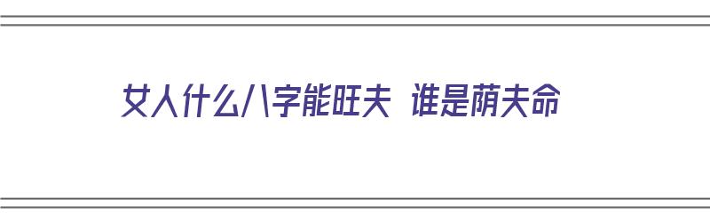 女人什么八字能旺夫 谁是荫夫命（什么八字的女命旺夫）