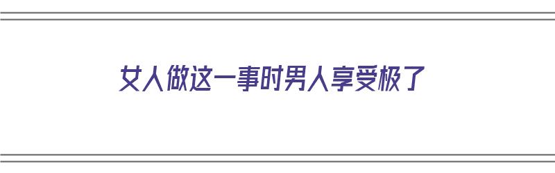 女人做这一事时男人享受极了（女人做什么事情男人会感动）