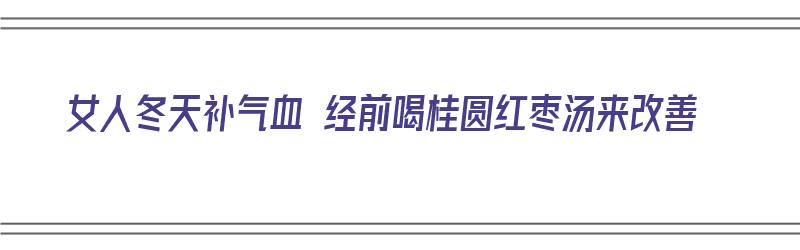 女人冬天补气血 经前喝桂圆红枣汤来改善（女人冬天补气血 经前喝桂圆红枣汤来改善月经吗?）