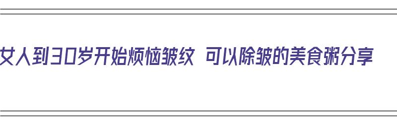 女人到30岁开始烦恼皱纹 可以除皱的美食粥分享（美容去皱粥）