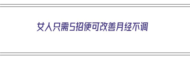 女人只需5招便可改善月经不调（女性怎么调理月经不调）