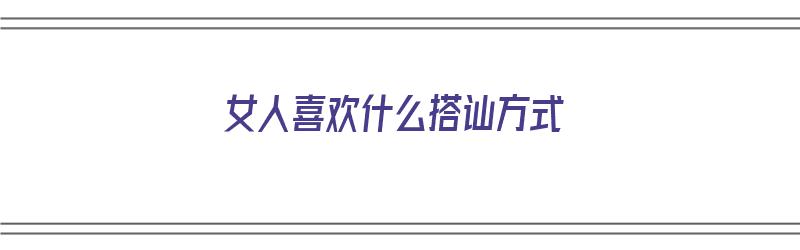 女人喜欢什么搭讪方式（女人喜欢什么搭讪方式呢）