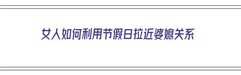 女人如何利用节假日拉近婆媳关系（女人如何利用节假日拉近婆媳关系呢）