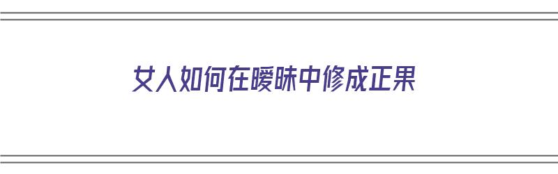 女人如何在暧昧中修成正果（暧昧期女生如何掌握主动权）