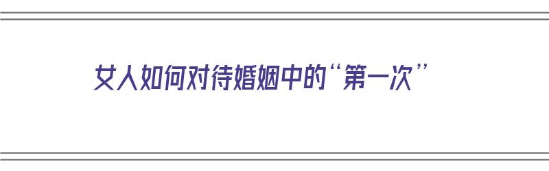 女人如何对待婚姻中的“第一次”（女人第一次对婚姻重要吗）