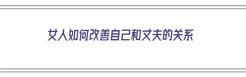 女人如何改善自己和丈夫的关系（女人如何改善自己和丈夫的关系呢）