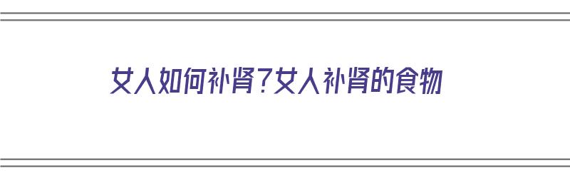 女人如何补肾？女人补肾的食物（女人该怎么补肾食物）