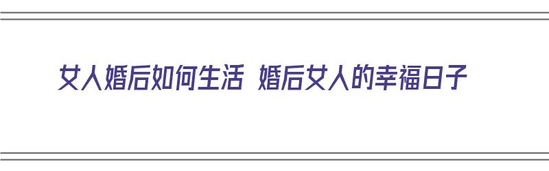 女人婚后如何生活 婚后女人的幸福日子（女人婚后如何生活 婚后女人的幸福日子呢）