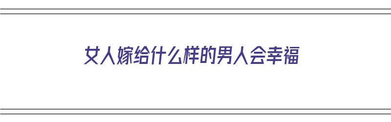 女人嫁给什么样的男人会幸福（女人嫁给什么样的男人会幸福呢）