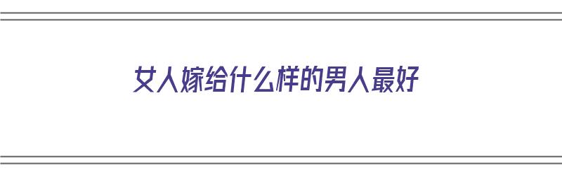 女人嫁给什么样的男人最好（女人嫁给什么样的男人最好过）