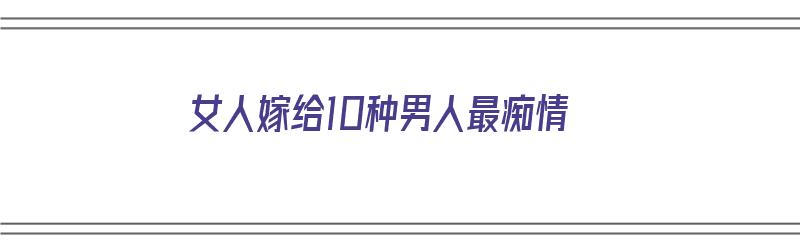 女人嫁给10种男人最痴情（女人嫁给10种男人最痴情的句子）